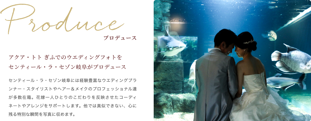 アクア・トト ぎふでのウエディングフォトをセンティール・ラ・セゾン岐阜がプロデュース センティール・ラ・セゾン岐阜には経験豊富なウエディングプランナー・スタイリストやヘアー＆メイクのプロフェッショナル達が多数在籍。花嫁一人ひとりのこだわりを反映させたコーディネートやアレンジをサポートします。他では真似できない、心に残る特別な瞬間を写真に収めます。