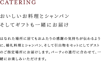 おいしいお料理とシャンパンそしてギフトも一緒にお届け はなれた場所に居てもおふたりの感謝の気持ちが伝わるように、婚礼料理とシャンパン、そして引出物をセットにしてゲストのご指定場所にお届けします。パーティの進行に合わせて、一緒にお楽しみいただけます。