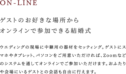 ゲストのお好きな場所からオンラインで参加できる結婚式 ウエディングの現場に中継用の器材をセッティング。ゲストにスマホやタブレット、パソコンをご用意いただければ、Zoomなどのシステムを通してオンラインでご参加いただけます。おふたりや会場にいるゲストとの会話も自由に行えます。