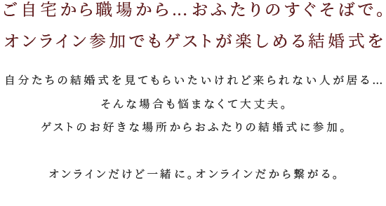 ご自宅から職場から…おふたりのすぐそばで。オンラインで参加する新しい結婚式のカタチ 自分たちの結婚式を見てもらいたいけれど来られない人が居る…そんな場合も悩まなくて大丈夫。ゲストのお好きな場所からおふたりの結婚式に参加できる新しい結婚式のカタチの誕生です。オンラインだけど一緒に。オンラインだから繋がる。